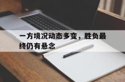 开云体育官网-包含一方境况动态多变，胜负最终仍有悬念的词条